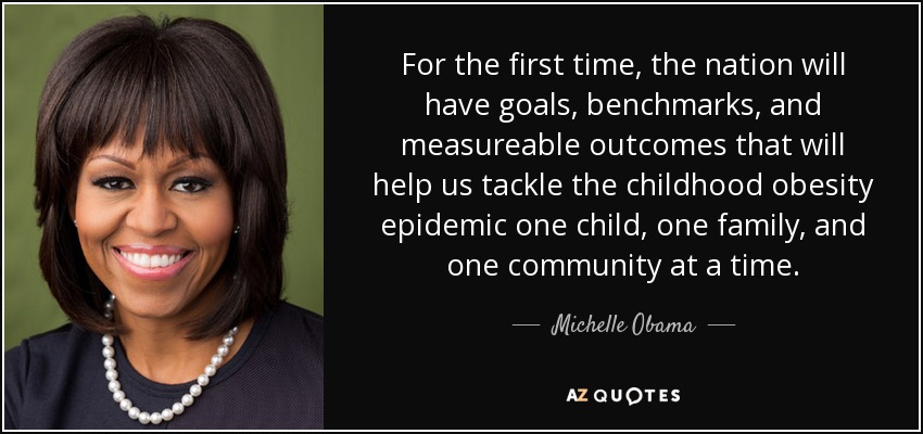 For the first time, the nation will have goals, benchmarks, and measureable outcomes that will help us tackle the childhood obesity epidemic one child, one family, and one community at a time. - Michelle Obama