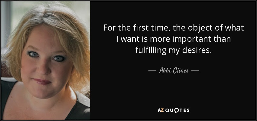 For the first time, the object of what I want is more important than fulfilling my desires. - Abbi Glines
