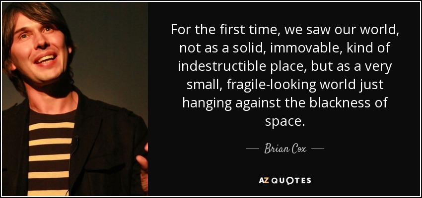 For the first time, we saw our world, not as a solid, immovable, kind of indestructible place, but as a very small, fragile-looking world just hanging against the blackness of space. - Brian Cox
