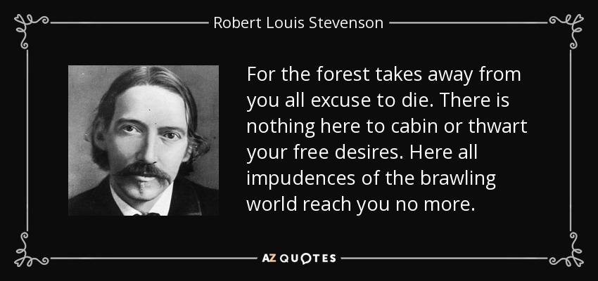 For the forest takes away from you all excuse to die. There is nothing here to cabin or thwart your free desires. Here all impudences of the brawling world reach you no more. - Robert Louis Stevenson