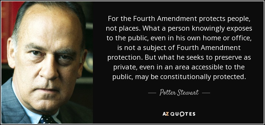 For the Fourth Amendment protects people, not places. What a person knowingly exposes to the public, even in his own home or office, is not a subject of Fourth Amendment protection. But what he seeks to preserve as private, even in an area accessible to the public, may be constitutionally protected. - Potter Stewart