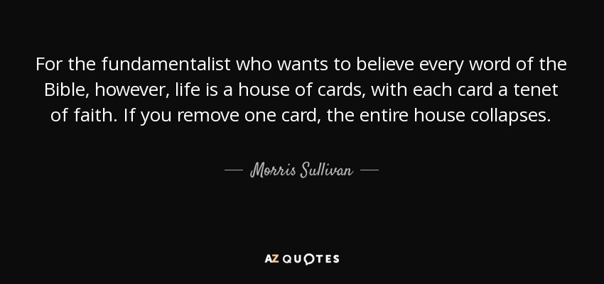 For the fundamentalist who wants to believe every word of the Bible, however, life is a house of cards, with each card a tenet of faith. If you remove one card, the entire house collapses. - Morris Sullivan