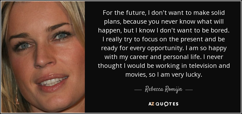 For the future, I don't want to make solid plans, because you never know what will happen, but I know I don't want to be bored. I really try to focus on the present and be ready for every opportunity. I am so happy with my career and personal life. I never thought I would be working in television and movies, so I am very lucky. - Rebecca Romijn