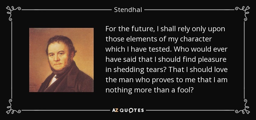 For the future, I shall rely only upon those elements of my character which I have tested. Who would ever have said that I should find pleasure in shedding tears? That I should love the man who proves to me that I am nothing more than a fool? - Stendhal
