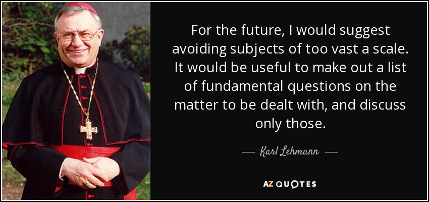 For the future, I would suggest avoiding subjects of too vast a scale. It would be useful to make out a list of fundamental questions on the matter to be dealt with, and discuss only those. - Karl Lehmann
