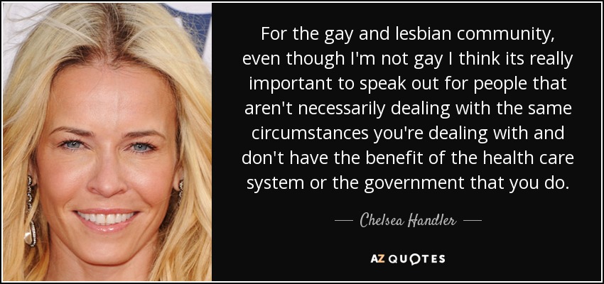 For the gay and lesbian community, even though I'm not gay I think its really important to speak out for people that aren't necessarily dealing with the same circumstances you're dealing with and don't have the benefit of the health care system or the government that you do. - Chelsea Handler