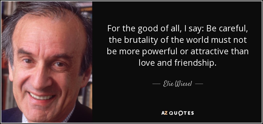 For the good of all, I say: Be careful, the brutality of the world must not be more powerful or attractive than love and friendship. - Elie Wiesel