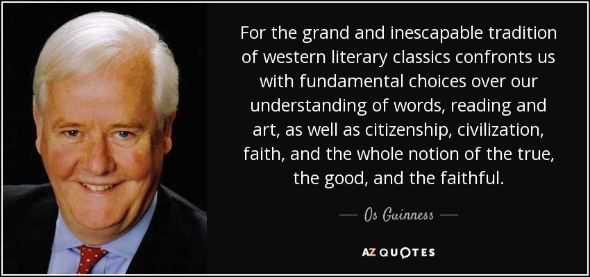 For the grand and inescapable tradition of western literary classics confronts us with fundamental choices over our understanding of words, reading and art, as well as citizenship, civilization, faith, and the whole notion of the true, the good, and the faithful. - Os Guinness