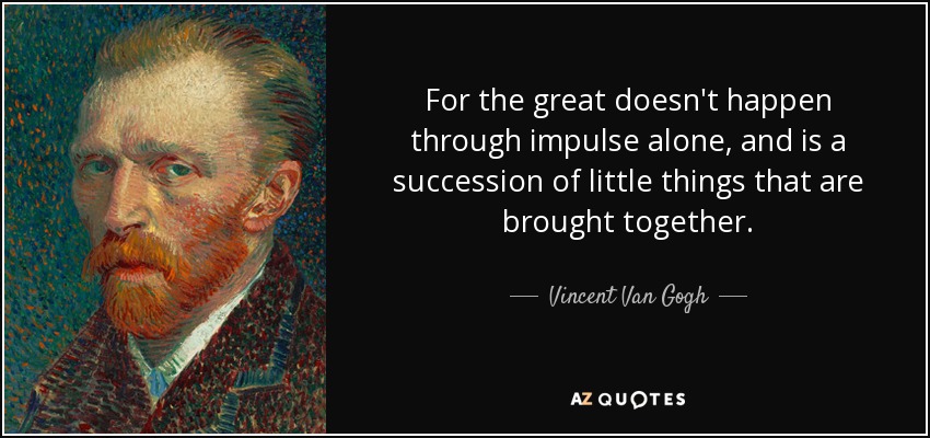 For the great doesn't happen through impulse alone, and is a succession of little things that are brought together. - Vincent Van Gogh