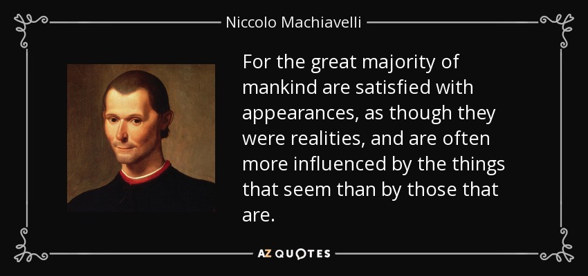 For the great majority of mankind are satisfied with appearances, as though they were realities, and are often more influenced by the things that seem than by those that are. - Niccolo Machiavelli