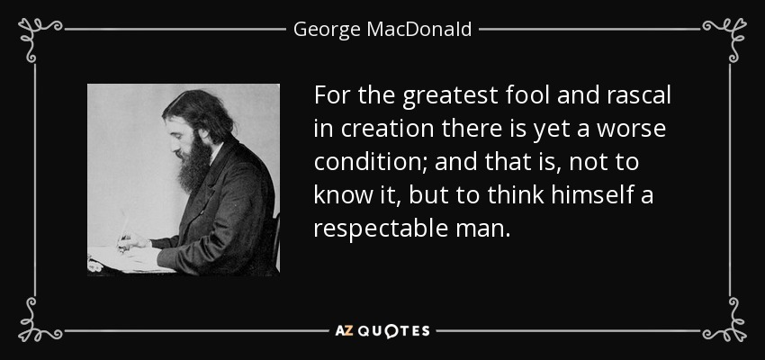 For the greatest fool and rascal in creation there is yet a worse condition; and that is, not to know it, but to think himself a respectable man. - George MacDonald