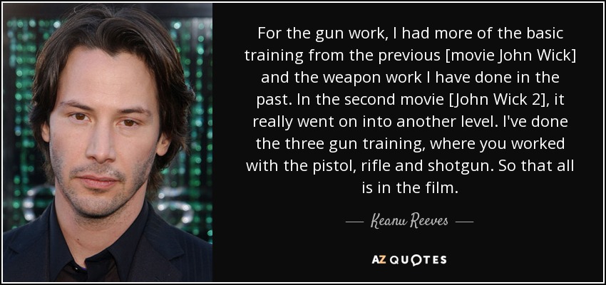 For the gun work, I had more of the basic training from the previous [movie John Wick] and the weapon work I have done in the past. In the second movie [John Wick 2], it really went on into another level. I've done the three gun training, where you worked with the pistol, rifle and shotgun. So that all is in the film. - Keanu Reeves