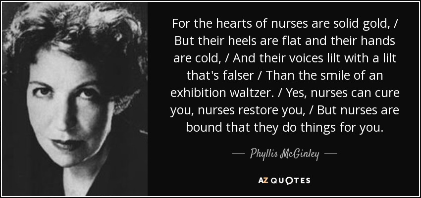 For the hearts of nurses are solid gold, / But their heels are flat and their hands are cold, / And their voices lilt with a lilt that's falser / Than the smile of an exhibition waltzer. / Yes, nurses can cure you, nurses restore you, / But nurses are bound that they do things for you. - Phyllis McGinley