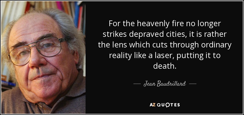 For the heavenly fire no longer strikes depraved cities, it is rather the lens which cuts through ordinary reality like a laser, putting it to death. - Jean Baudrillard