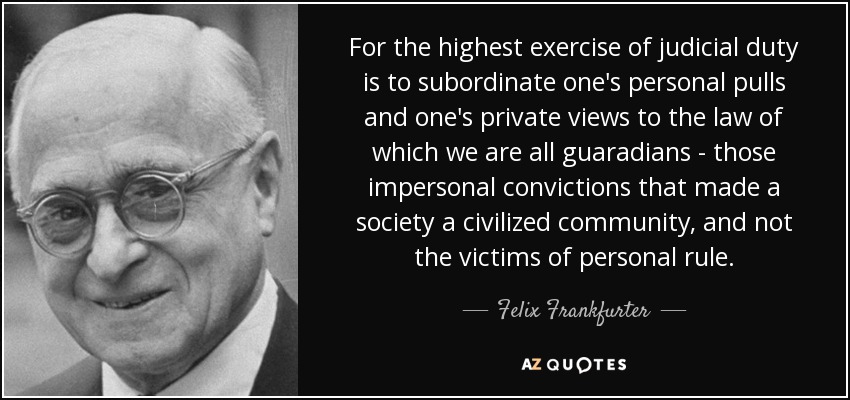 For the highest exercise of judicial duty is to subordinate one's personal pulls and one's private views to the law of which we are all guaradians - those impersonal convictions that made a society a civilized community, and not the victims of personal rule. - Felix Frankfurter
