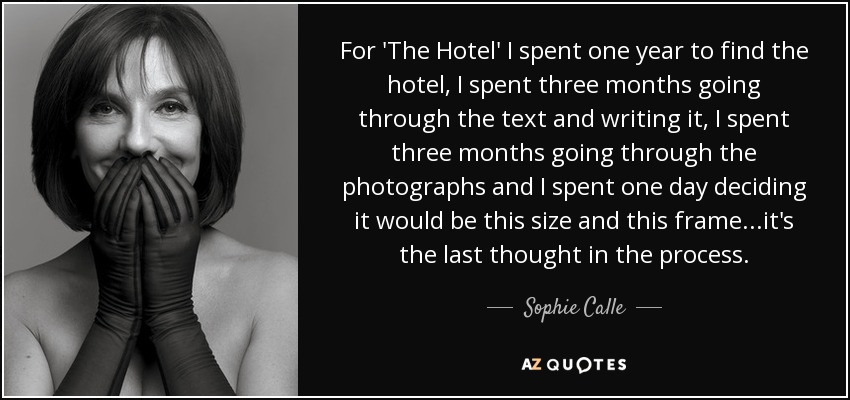 For 'The Hotel' I spent one year to find the hotel, I spent three months going through the text and writing it, I spent three months going through the photographs and I spent one day deciding it would be this size and this frame...it's the last thought in the process. - Sophie Calle