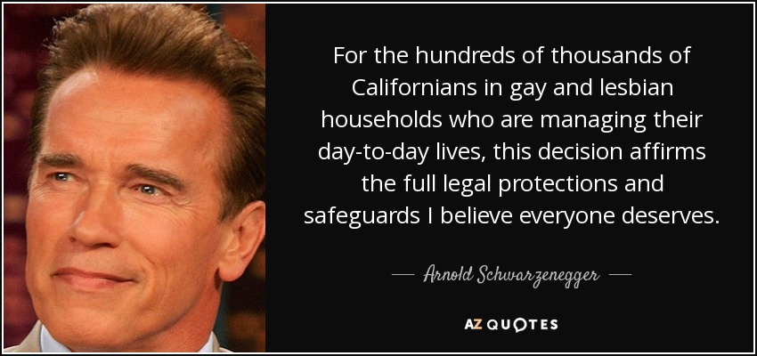 For the hundreds of thousands of Californians in gay and lesbian households who are managing their day-to-day lives, this decision affirms the full legal protections and safeguards I believe everyone deserves. - Arnold Schwarzenegger