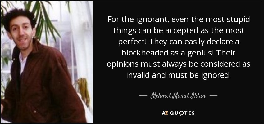 For the ignorant, even the most stupid things can be accepted as the most perfect! They can easily declare a blockheaded as a genius! Their opinions must always be considered as invalid and must be ignored! - Mehmet Murat Ildan