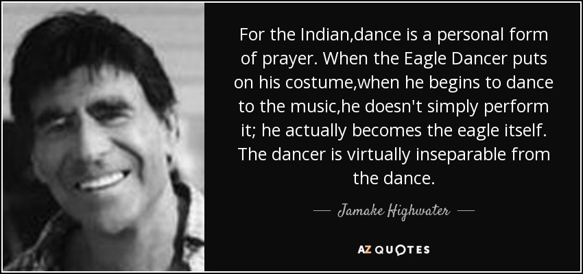 For the Indian,dance is a personal form of prayer. When the Eagle Dancer puts on his costume,when he begins to dance to the music,he doesn't simply perform it; he actually becomes the eagle itself. The dancer is virtually inseparable from the dance. - Jamake Highwater
