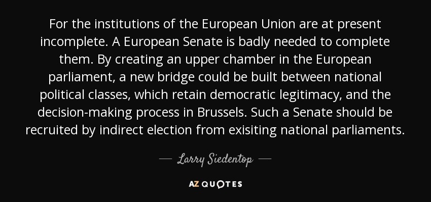 For the institutions of the European Union are at present incomplete. A European Senate is badly needed to complete them. By creating an upper chamber in the European parliament, a new bridge could be built between national political classes, which retain democratic legitimacy, and the decision-making process in Brussels. Such a Senate should be recruited by indirect election from exisiting national parliaments. - Larry Siedentop