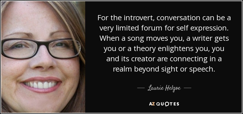 For the introvert, conversation can be a very limited forum for self expression. When a song moves you, a writer gets you or a theory enlightens you, you and its creator are connecting in a realm beyond sight or speech. - Laurie Helgoe