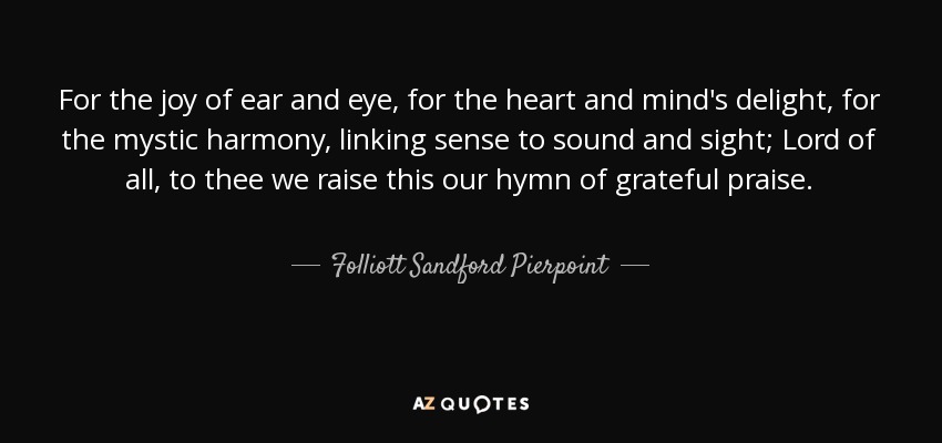 For the joy of ear and eye, for the heart and mind's delight, for the mystic harmony, linking sense to sound and sight; Lord of all, to thee we raise this our hymn of grateful praise. - Folliott Sandford Pierpoint