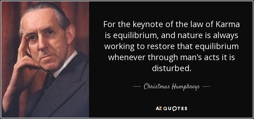 For the keynote of the law of Karma is equilibrium, and nature is always working to restore that equilibrium whenever through man's acts it is disturbed. - Christmas Humphreys