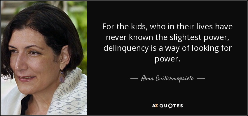 For the kids, who in their lives have never known the slightest power, delinquency is a way of looking for power. - Alma Guillermoprieto