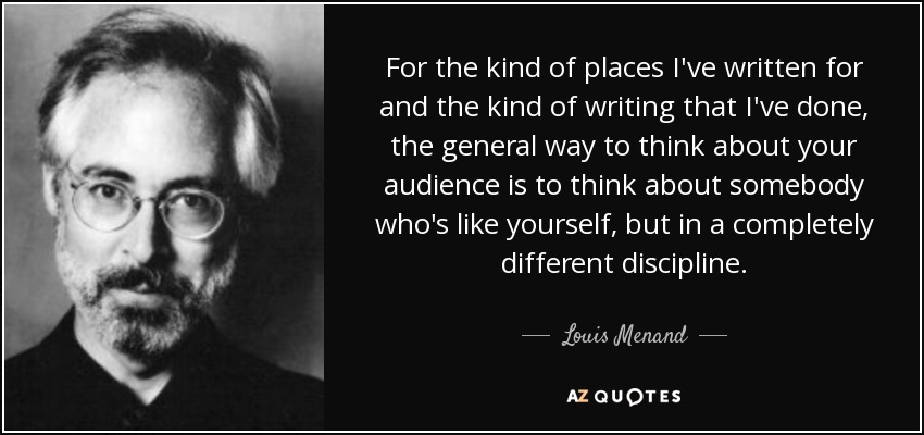 For the kind of places I've written for and the kind of writing that I've done, the general way to think about your audience is to think about somebody who's like yourself, but in a completely different discipline. - Louis Menand
