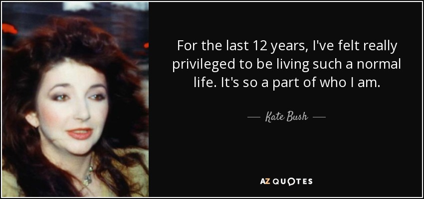 For the last 12 years, I've felt really privileged to be living such a normal life. It's so a part of who I am. - Kate Bush