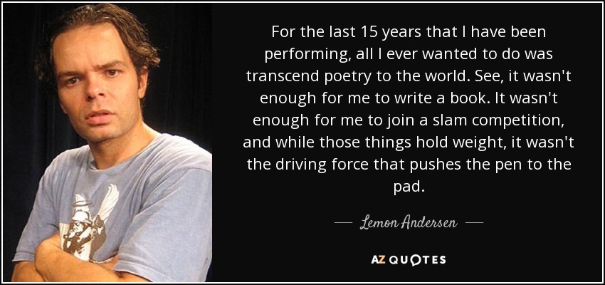 For the last 15 years that I have been performing, all I ever wanted to do was transcend poetry to the world. See, it wasn't enough for me to write a book. It wasn't enough for me to join a slam competition, and while those things hold weight, it wasn't the driving force that pushes the pen to the pad. - Lemon Andersen