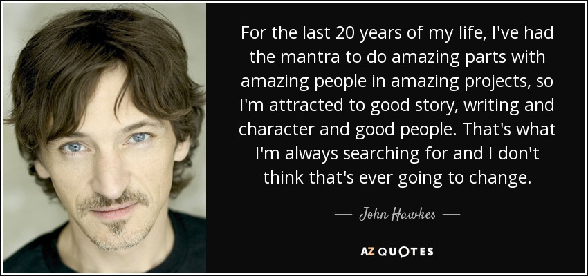 For the last 20 years of my life, I've had the mantra to do amazing parts with amazing people in amazing projects, so I'm attracted to good story, writing and character and good people. That's what I'm always searching for and I don't think that's ever going to change. - John Hawkes
