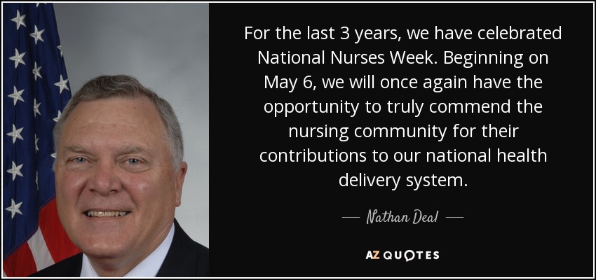 For the last 3 years, we have celebrated National Nurses Week. Beginning on May 6, we will once again have the opportunity to truly commend the nursing community for their contributions to our national health delivery system. - Nathan Deal
