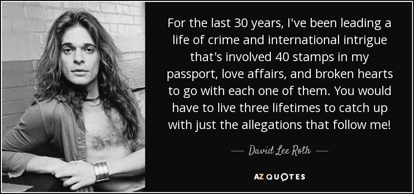 For the last 30 years, I've been leading a life of crime and international intrigue that's involved 40 stamps in my passport, love affairs, and broken hearts to go with each one of them. You would have to live three lifetimes to catch up with just the allegations that follow me! - David Lee Roth