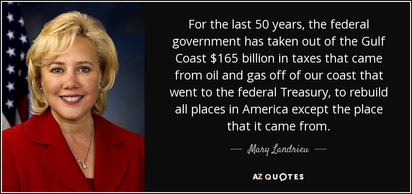 For the last 50 years, the federal government has taken out of the Gulf Coast $165 billion in taxes that came from oil and gas off of our coast that went to the federal Treasury, to rebuild all places in America except the place that it came from. - Mary Landrieu