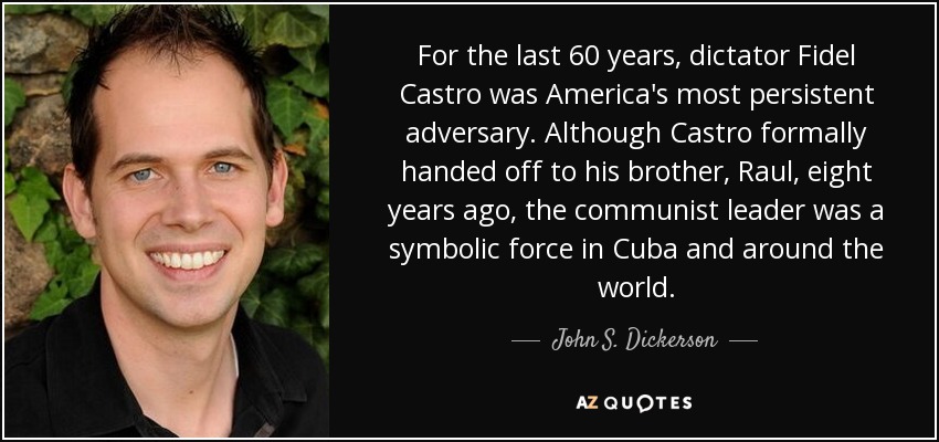 For the last 60 years, dictator Fidel Castro was America's most persistent adversary. Although Castro formally handed off to his brother, Raul, eight years ago, the communist leader was a symbolic force in Cuba and around the world. - John S. Dickerson