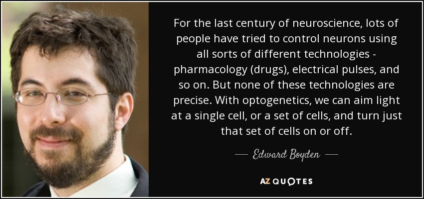 For the last century of neuroscience, lots of people have tried to control neurons using all sorts of different technologies - pharmacology (drugs), electrical pulses, and so on. But none of these technologies are precise. With optogenetics, we can aim light at a single cell, or a set of cells, and turn just that set of cells on or off. - Edward Boyden