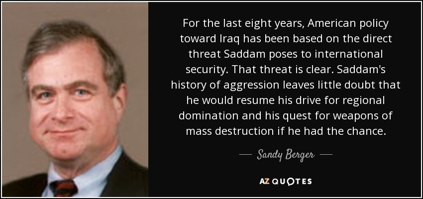 For the last eight years, American policy toward Iraq has been based on the direct threat Saddam poses to international security. That threat is clear. Saddam's history of aggression leaves little doubt that he would resume his drive for regional domination and his quest for weapons of mass destruction if he had the chance. - Sandy Berger