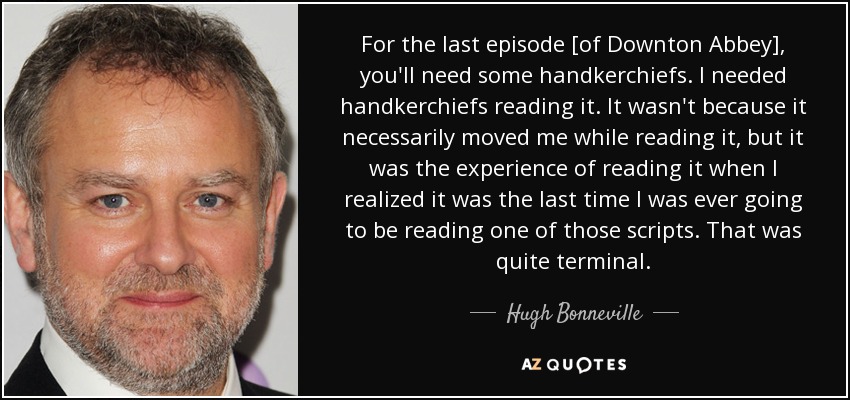 For the last episode [of Downton Abbey], you'll need some handkerchiefs. I needed handkerchiefs reading it. It wasn't because it necessarily moved me while reading it, but it was the experience of reading it when I realized it was the last time I was ever going to be reading one of those scripts. That was quite terminal. - Hugh Bonneville