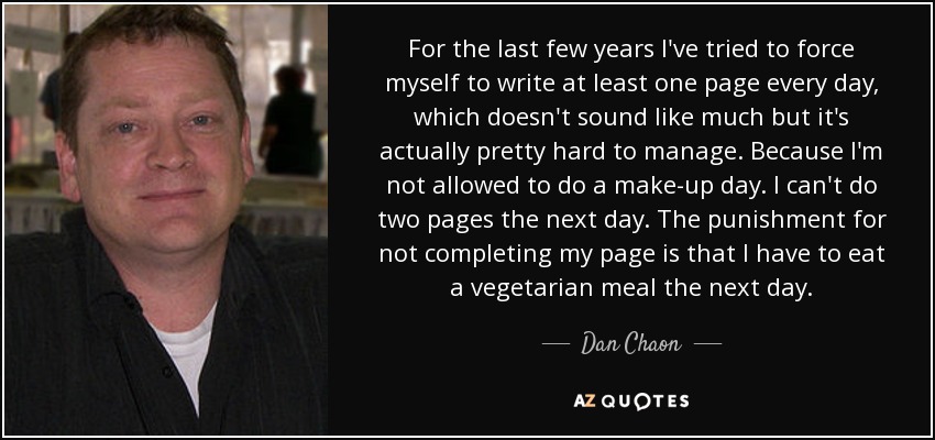 For the last few years I've tried to force myself to write at least one page every day, which doesn't sound like much but it's actually pretty hard to manage. Because I'm not allowed to do a make-up day. I can't do two pages the next day. The punishment for not completing my page is that I have to eat a vegetarian meal the next day. - Dan Chaon