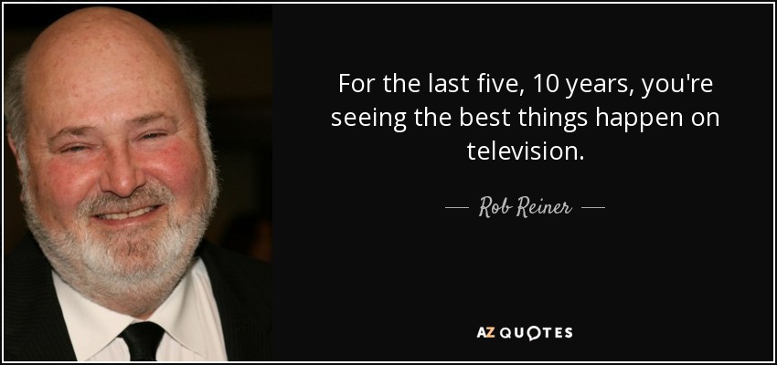 For the last five, 10 years, you're seeing the best things happen on television. - Rob Reiner