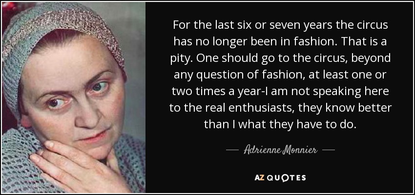 For the last six or seven years the circus has no longer been in fashion. That is a pity. One should go to the circus, beyond any question of fashion, at least one or two times a year-I am not speaking here to the real enthusiasts, they know better than I what they have to do. - Adrienne Monnier