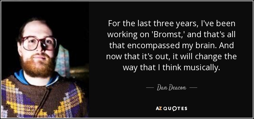 For the last three years, I've been working on 'Bromst,' and that's all that encompassed my brain. And now that it's out, it will change the way that I think musically. - Dan Deacon