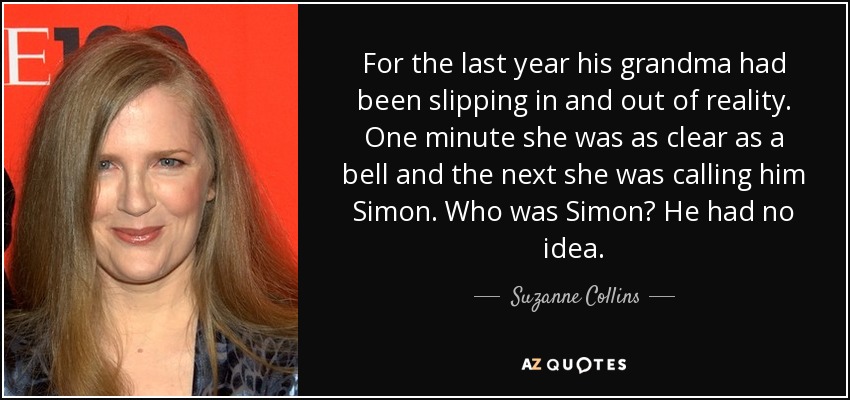 For the last year his grandma had been slipping in and out of reality. One minute she was as clear as a bell and the next she was calling him Simon. Who was Simon? He had no idea. - Suzanne Collins