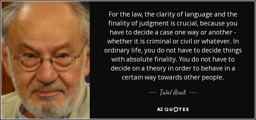 For the law, the clarity of language and the finality of judgment is crucial, because you have to decide a case one way or another - whether it is criminal or civil or whatever. In ordinary life, you do not have to decide things with absolute finality. You do not have to decide on a theory in order to behave in a certain way towards other people. - Talal Asad