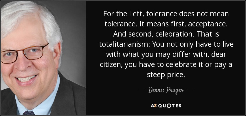 For the Left, tolerance does not mean tolerance. It means first, acceptance. And second, celebration. That is totalitarianism: You not only have to live with what you may differ with, dear citizen, you have to celebrate it or pay a steep price. - Dennis Prager
