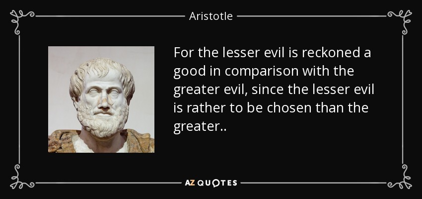 For the lesser evil is reckoned a good in comparison with the greater evil, since the lesser evil is rather to be chosen than the greater. . - Aristotle