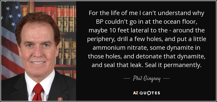 For the life of me I can't understand why BP couldn't go in at the ocean floor, maybe 10 feet lateral to the - around the periphery, drill a few holes, and put a little ammonium nitrate, some dynamite in those holes, and detonate that dynamite, and seal that leak. Seal it permanently. - Phil Gingrey