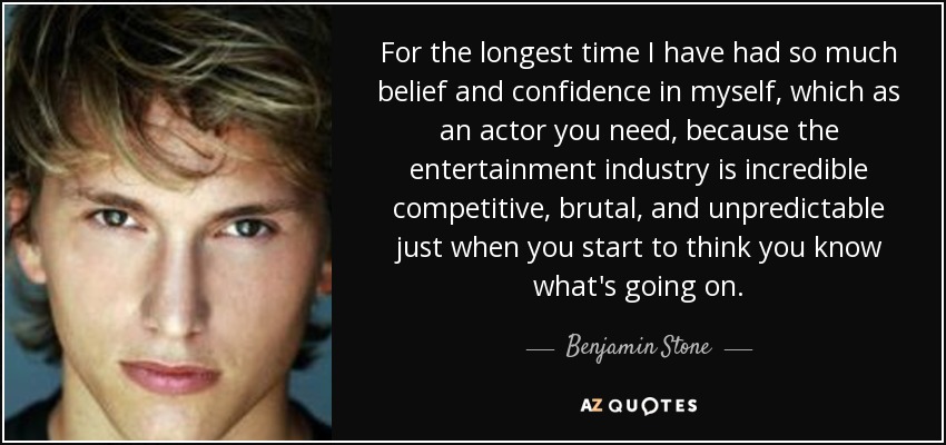 For the longest time I have had so much belief and confidence in myself, which as an actor you need, because the entertainment industry is incredible competitive, brutal, and unpredictable just when you start to think you know what's going on. - Benjamin Stone