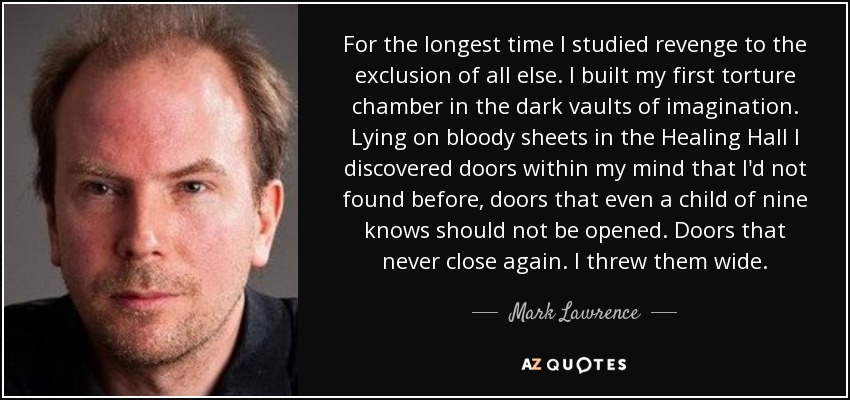 For the longest time I studied revenge to the exclusion of all else. I built my first torture chamber in the dark vaults of imagination. Lying on bloody sheets in the Healing Hall I discovered doors within my mind that I'd not found before, doors that even a child of nine knows should not be opened. Doors that never close again. I threw them wide. - Mark Lawrence